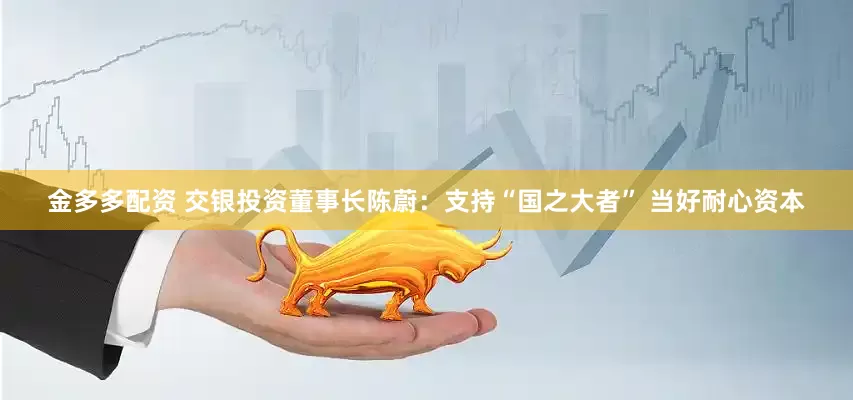 金多多配资 交银投资董事长陈蔚：支持“国之大者” 当好耐心资本