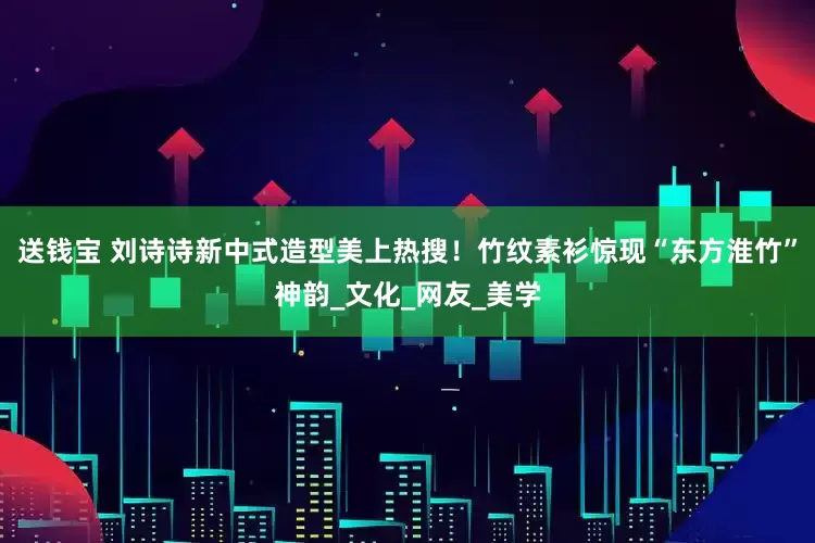 送钱宝 刘诗诗新中式造型美上热搜！竹纹素衫惊现“东方淮竹”神韵_文化_网友_美学