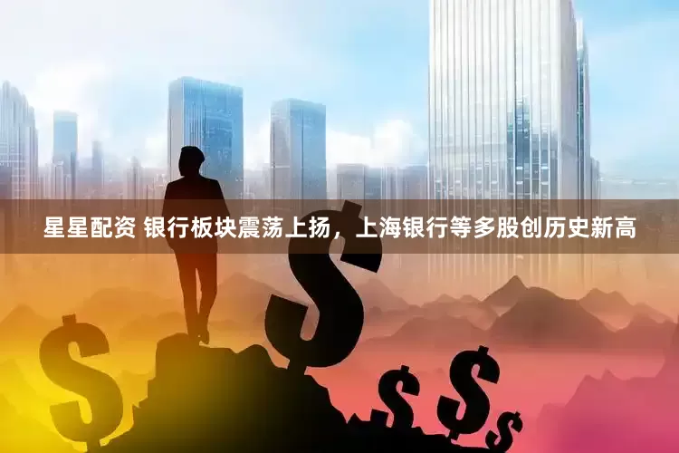 星星配资 银行板块震荡上扬，上海银行等多股创历史新高
