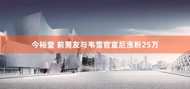 今裕堂 前男友与韦雪官宣后涨粉25万