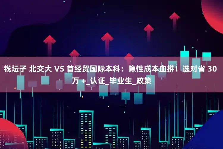 钱坛子 北交大 VS 首经贸国际本科：隐性成本血拼！选对省 30 万 +_认证_毕业生_政策