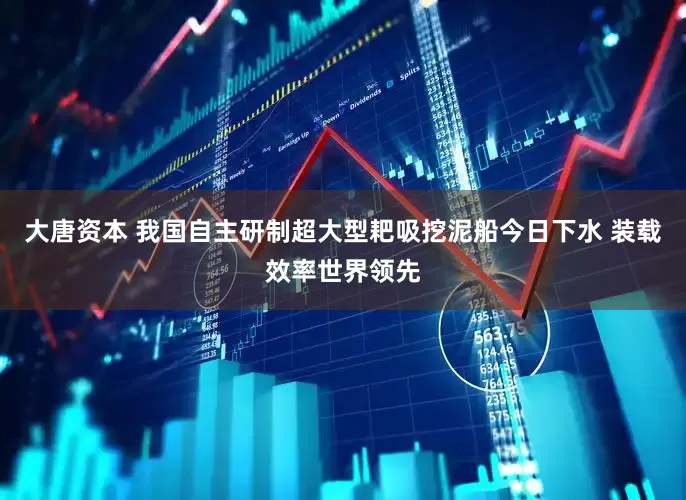 大唐资本 我国自主研制超大型耙吸挖泥船今日下水 装载效率世界领先