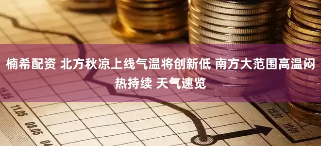 楠希配资 北方秋凉上线气温将创新低 南方大范围高温闷热持续 天气速览