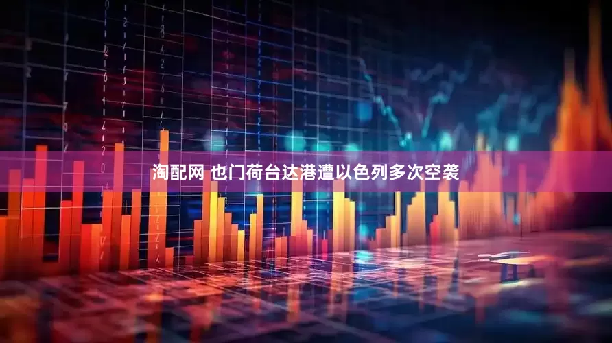 淘配网 也门荷台达港遭以色列多次空袭