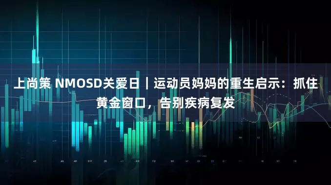 上尚策 NMOSD关爱日｜运动员妈妈的重生启示：抓住黄金窗口，告别疾病复发
