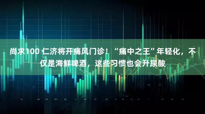 尚求100 仁济将开痛风门诊！“痛中之王”年轻化，不仅是海鲜啤酒，这些习惯也会升尿酸
