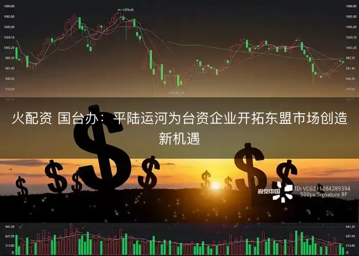 火配资 国台办：平陆运河为台资企业开拓东盟市场创造新机遇